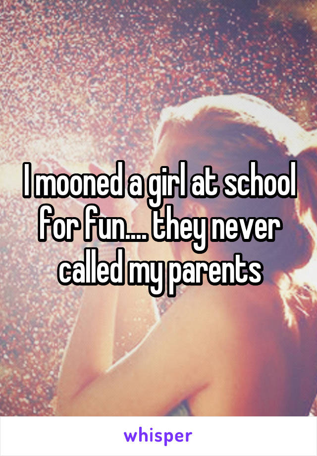 I mooned a girl at school for fun.... they never called my parents