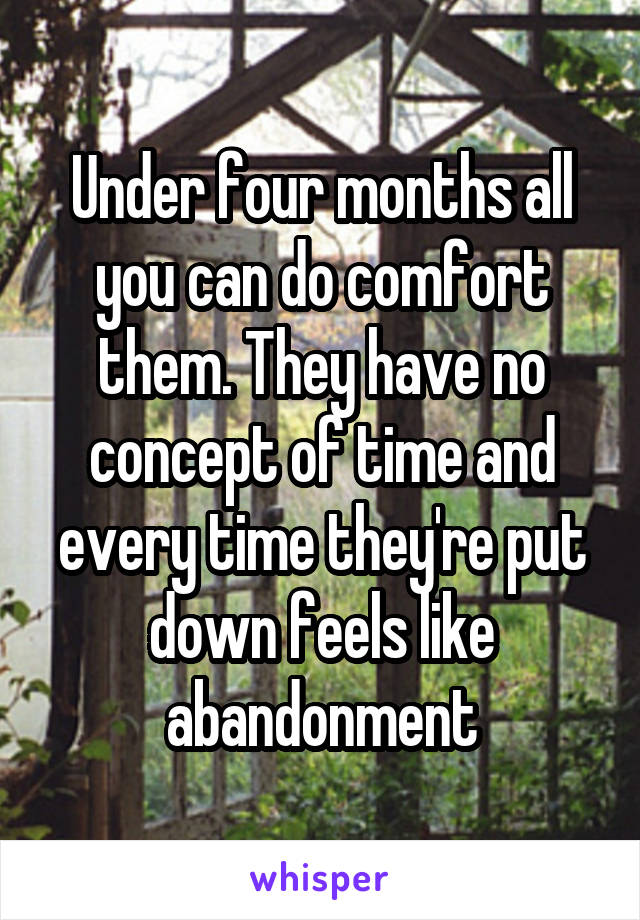 Under four months all you can do comfort them. They have no concept of time and every time they're put down feels like abandonment