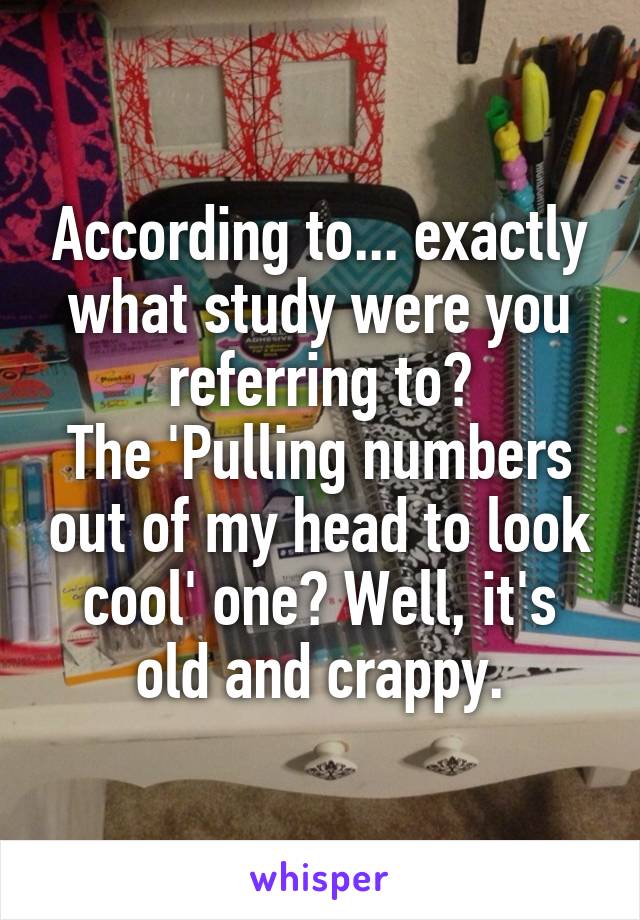 According to... exactly what study were you referring to?
The 'Pulling numbers out of my head to look cool' one? Well, it's old and crappy.