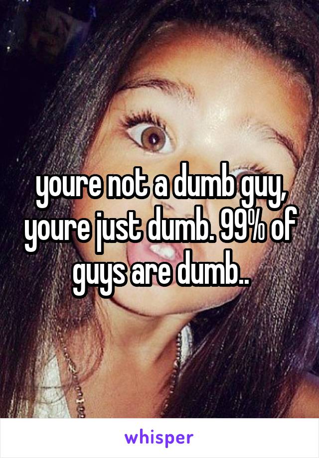 youre not a dumb guy, youre just dumb. 99% of guys are dumb..