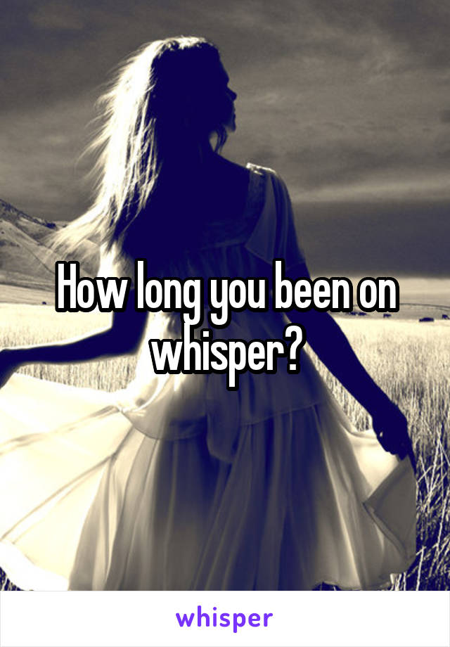 How long you been on whisper?