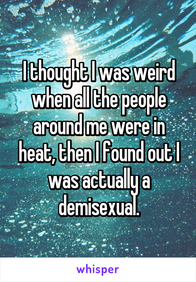 I thought I was weird when all the people around me were in heat, then I found out I was actually a demisexual.