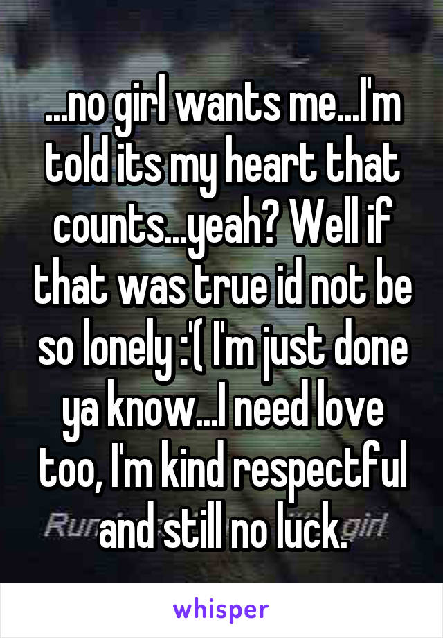 ...no girl wants me...I'm told its my heart that counts...yeah? Well if that was true id not be so lonely :'( I'm just done ya know...I need love too, I'm kind respectful and still no luck.