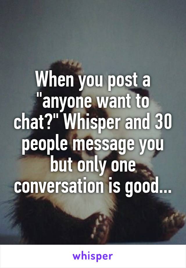 When you post a "anyone want to chat?" Whisper and 30 people message you but only one conversation is good...