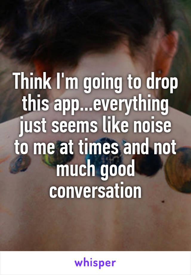 Think I'm going to drop this app...everything just seems like noise to me at times and not much good conversation