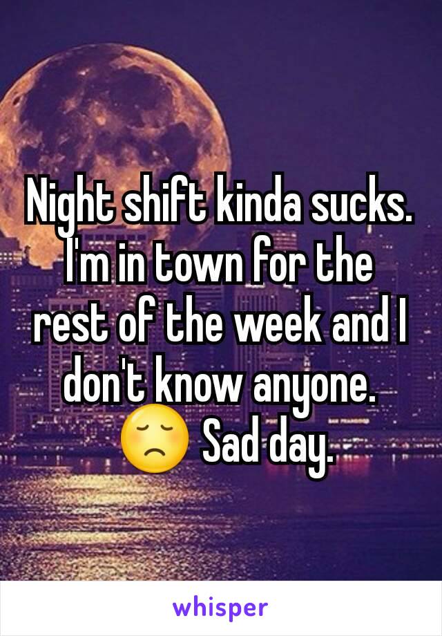 Night shift kinda sucks. I'm in town for the rest of the week and I don't know anyone.
 😞 Sad day.