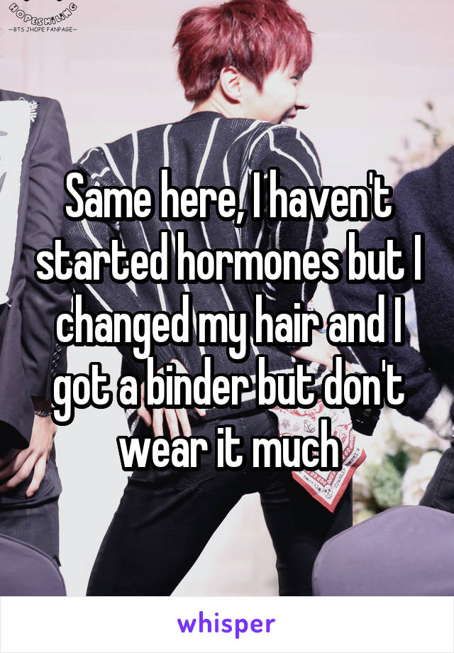 Same here, I haven't started hormones but I changed my hair and I got a binder but don't wear it much