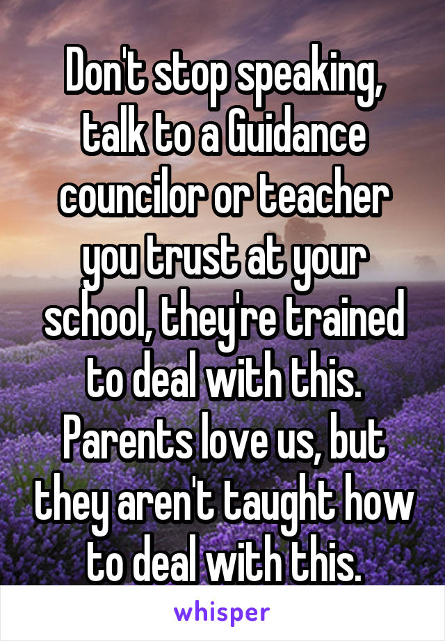 Don't stop speaking, talk to a Guidance councilor or teacher you trust at your school, they're trained to deal with this. Parents love us, but they aren't taught how to deal with this.