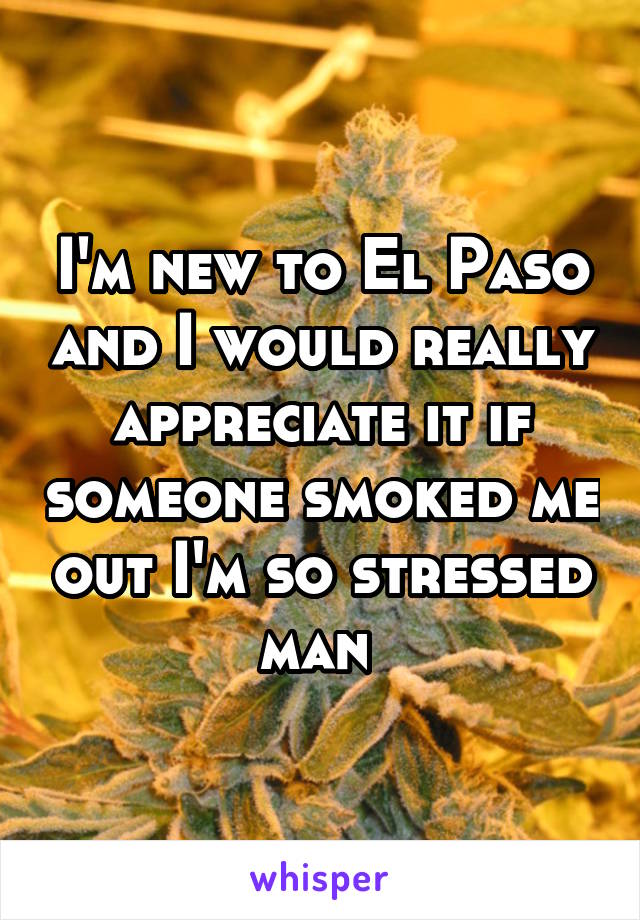 I'm new to El Paso and I would really appreciate it if someone smoked me out I'm so stressed man 