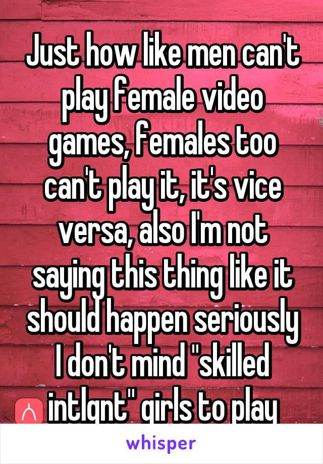 Just how like men can't play female video games, females too can't play it, it's vice versa, also I'm not saying this thing like it should happen seriously I don't mind "skilled intlgnt" girls to play