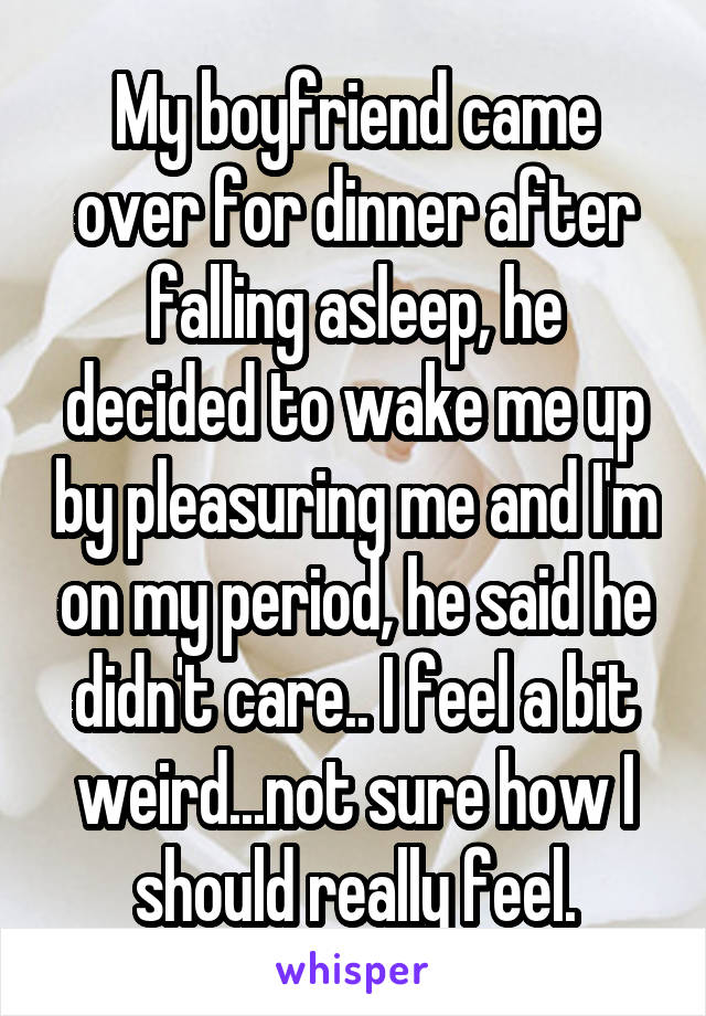 My boyfriend came over for dinner after falling asleep, he decided to wake me up by pleasuring me and I'm on my period, he said he didn't care.. I feel a bit weird...not sure how I should really feel.