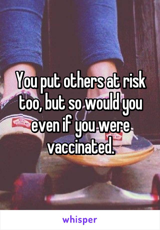 You put others at risk too, but so would you even if you were vaccinated.