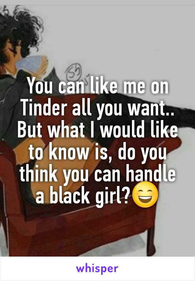 You can like me on Tinder all you want.. But what I would like to know is, do you think you can handle a black girl?😄