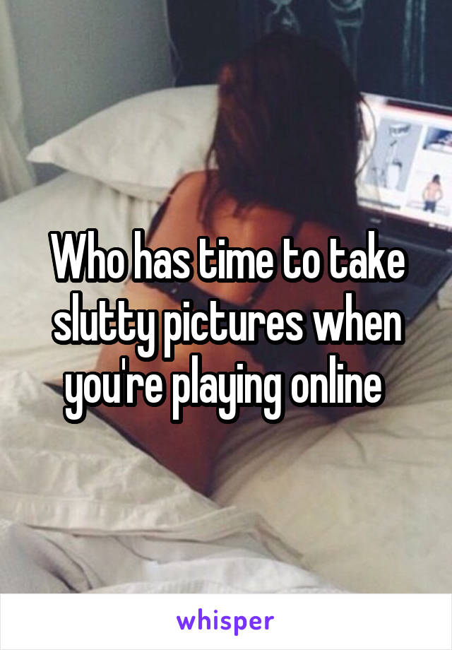 Who has time to take slutty pictures when you're playing online 