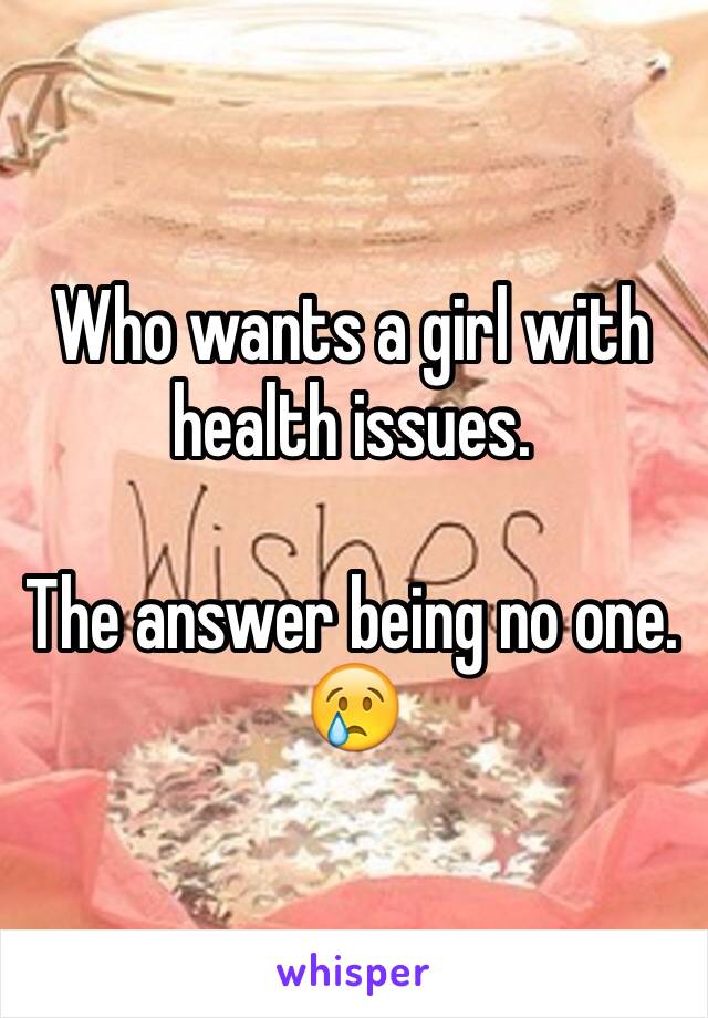 Who wants a girl with health issues. 

The answer being no one. 😢