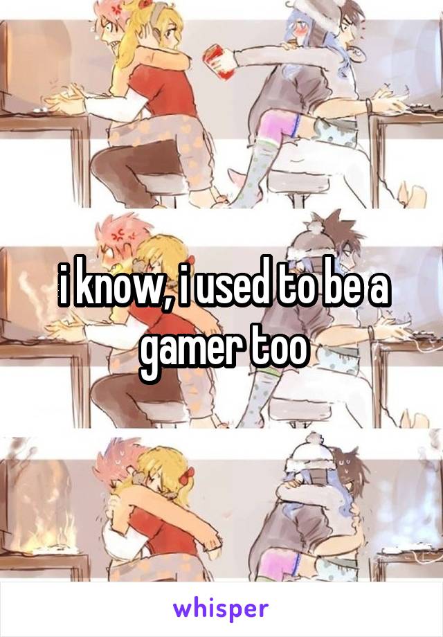 i know, i used to be a gamer too