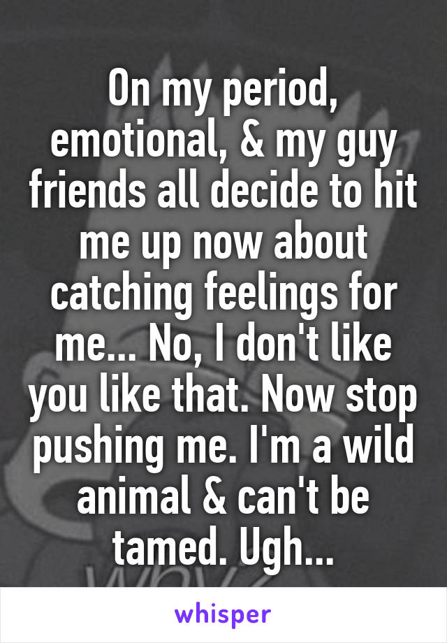 On my period, emotional, & my guy friends all decide to hit me up now about catching feelings for me... No, I don't like you like that. Now stop pushing me. I'm a wild animal & can't be tamed. Ugh...