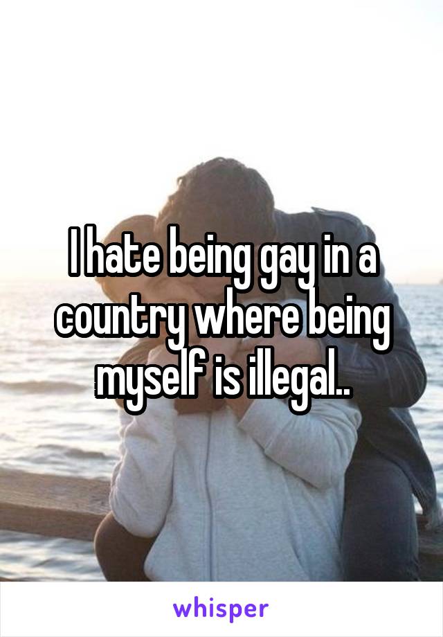 I hate being gay in a country where being myself is illegal..