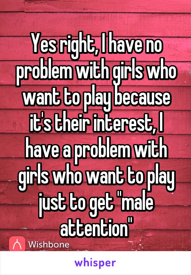 Yes right, I have no problem with girls who want to play because it's their interest, I have a problem with girls who want to play just to get "male attention"