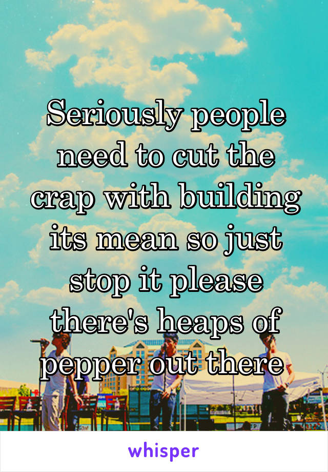 Seriously people need to cut the crap with building its mean so just stop it please there's heaps of pepper out there 