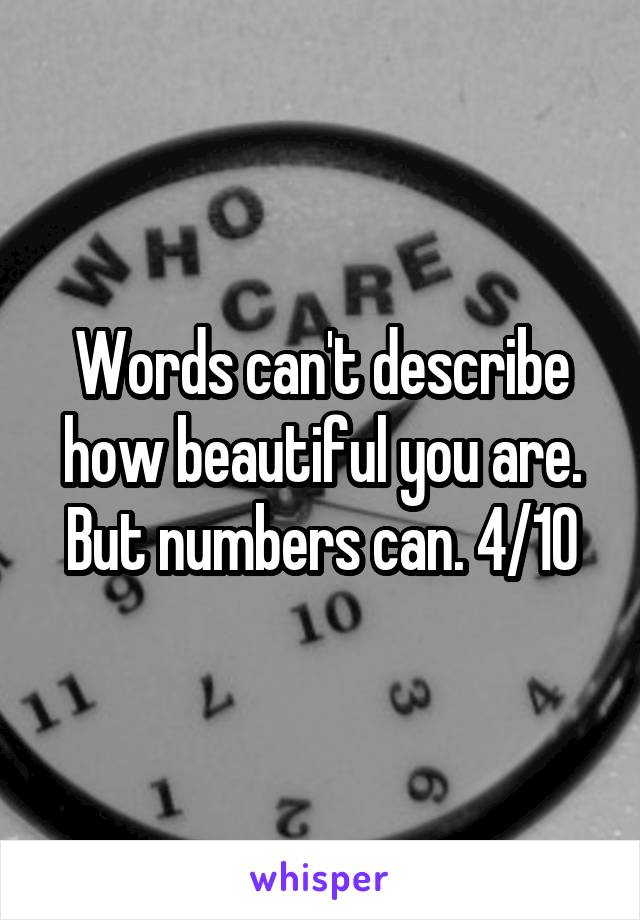 Words can't describe how beautiful you are.
But numbers can. 4/10