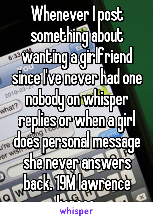 Whenever I post something about wanting a girlfriend since I've never had one nobody on whisper replies or when a girl does personal message she never answers back. 19M lawrence kansas 