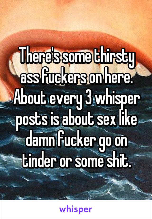 There's some thirsty ass fuckers on here. About every 3 whisper posts is about sex like damn fucker go on tinder or some shit.