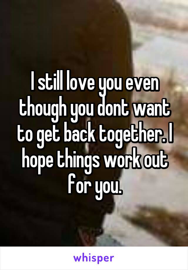 I still love you even though you dont want to get back together. I hope things work out for you.