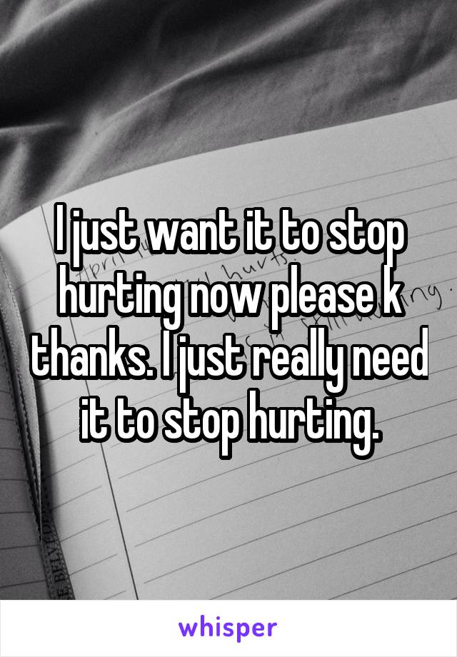 I just want it to stop hurting now please k thanks. I just really need it to stop hurting.