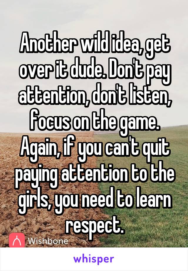 Another wild idea, get over it dude. Don't pay attention, don't listen, focus on the game. Again, if you can't quit paying attention to the girls, you need to learn respect.