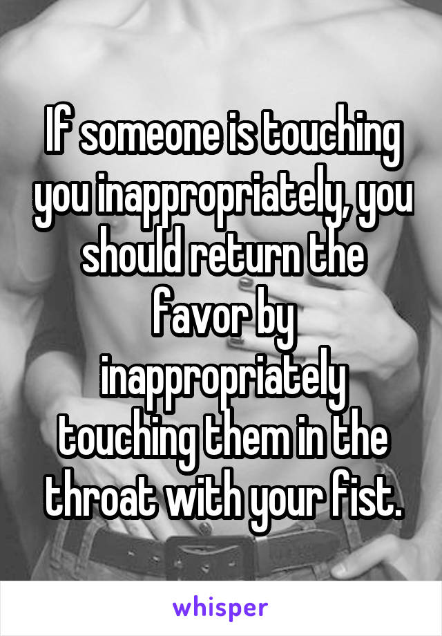 If someone is touching you inappropriately, you should return the favor by inappropriately touching them in the throat with your fist.