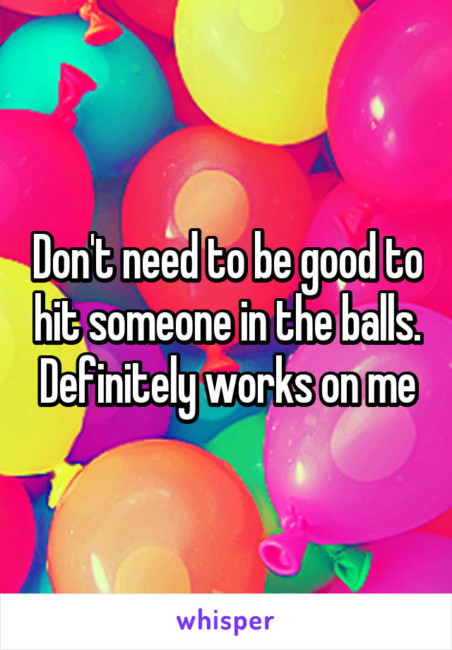 Don't need to be good to hit someone in the balls. Definitely works on me