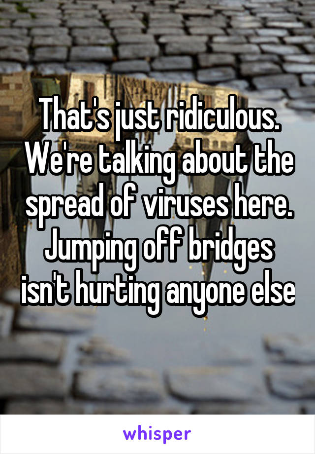 That's just ridiculous. We're talking about the spread of viruses here. Jumping off bridges isn't hurting anyone else 