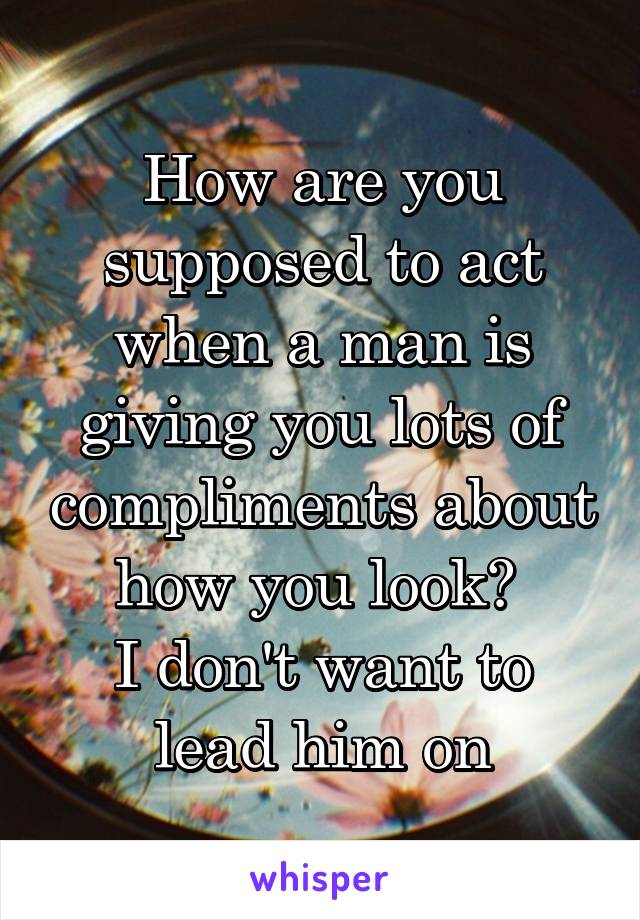 How are you supposed to act when a man is giving you lots of compliments about how you look? 
I don't want to lead him on