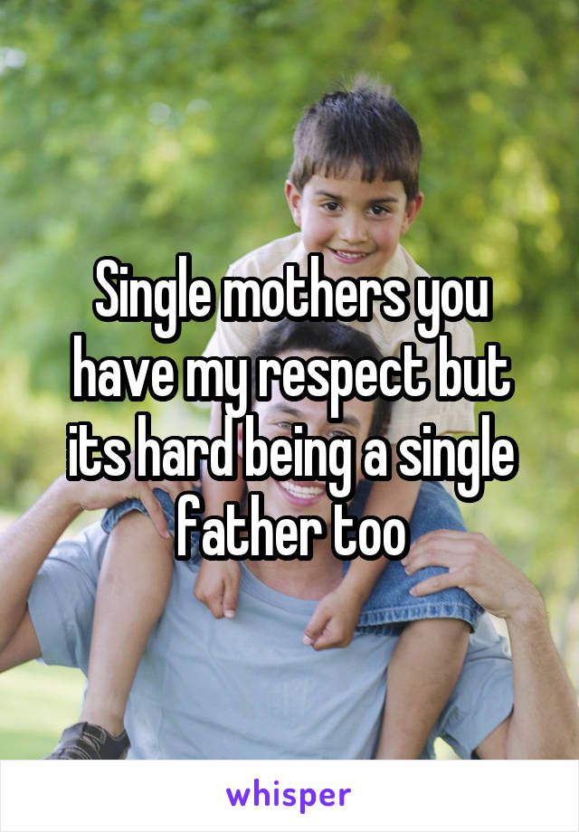 Single mothers you have my respect but its hard being a single father too