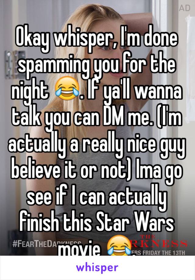 Okay whisper, I'm done spamming you for the night 😂. If ya'll wanna talk you can DM me. (I'm actually a really nice guy believe it or not) Ima go see if I can actually finish this Star Wars movie 😂.