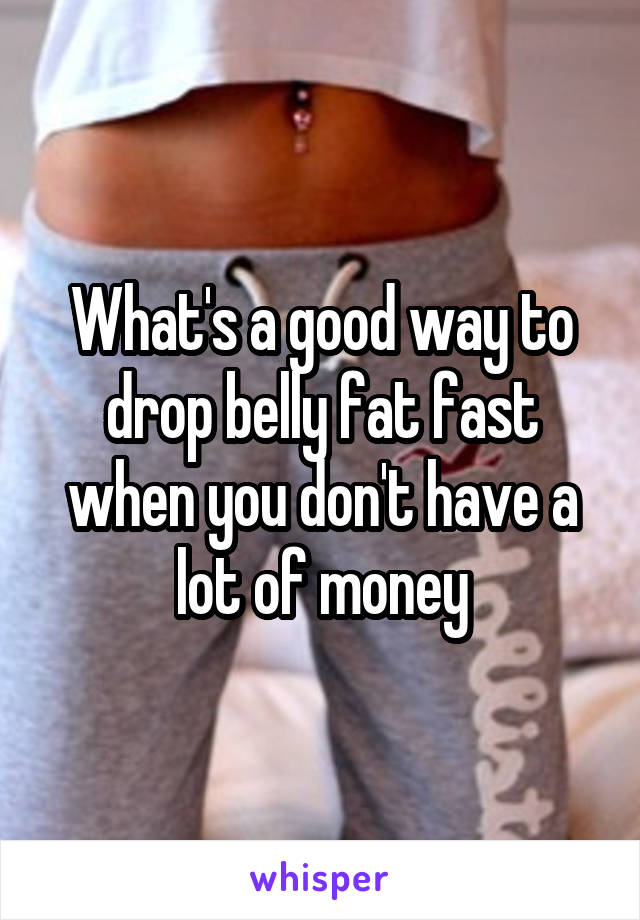 What's a good way to drop belly fat fast when you don't have a lot of money