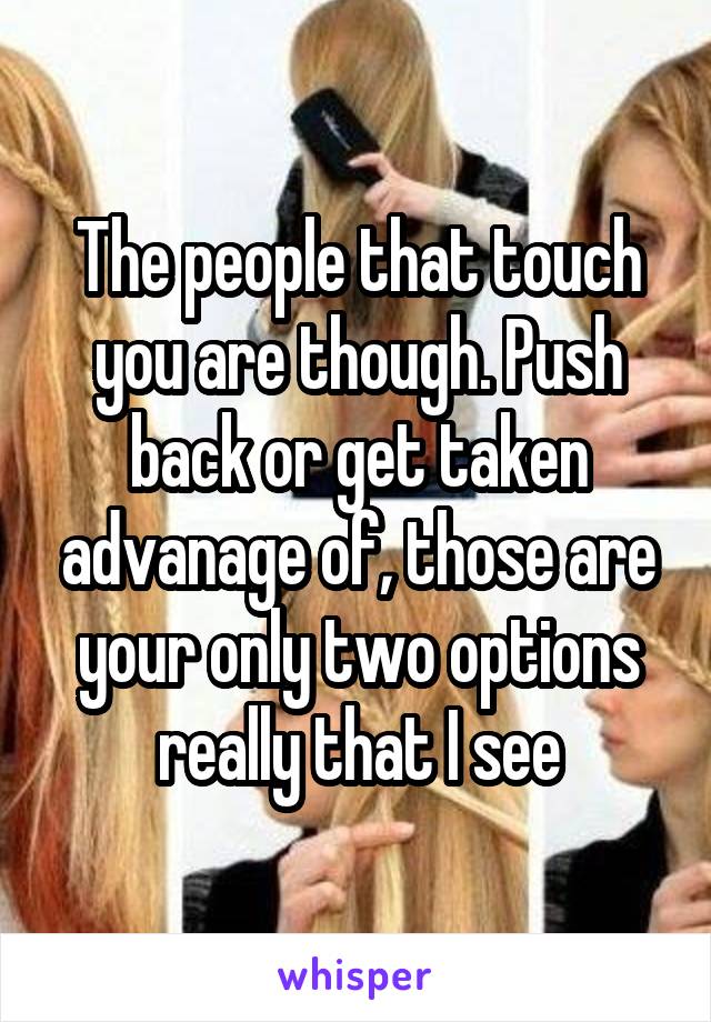 The people that touch you are though. Push back or get taken advanage of, those are your only two options really that I see