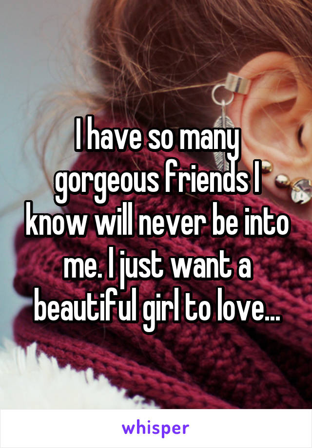 I have so many gorgeous friends I know will never be into me. I just want a beautiful girl to love...