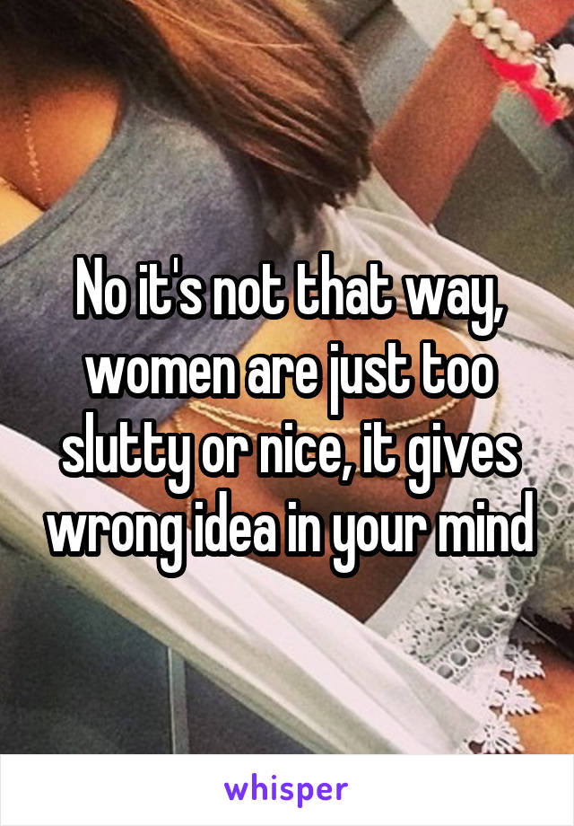 No it's not that way, women are just too slutty or nice, it gives wrong idea in your mind