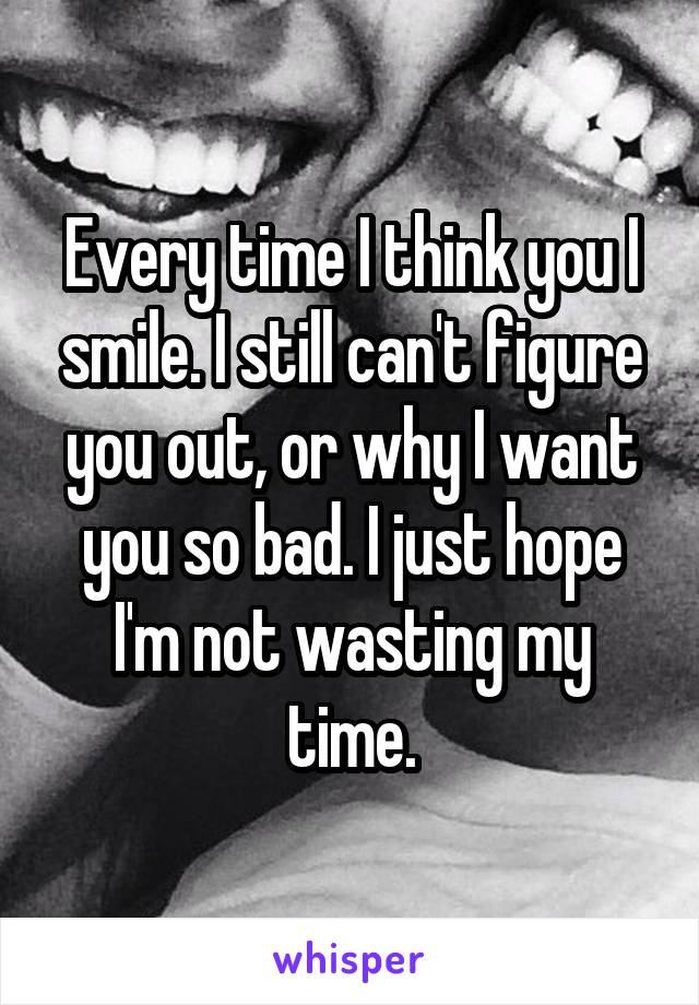 Every time I think you I smile. I still can't figure you out, or why I want you so bad. I just hope I'm not wasting my time.