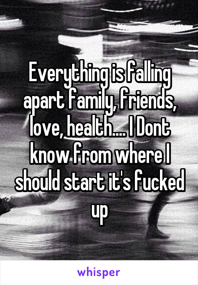 Everything is falling apart family, friends, love, health.... I Dont know from where I should start it's fucked up