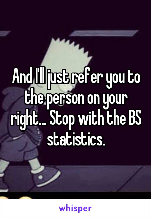 And I'll just refer you to the person on your right... Stop with the BS statistics.