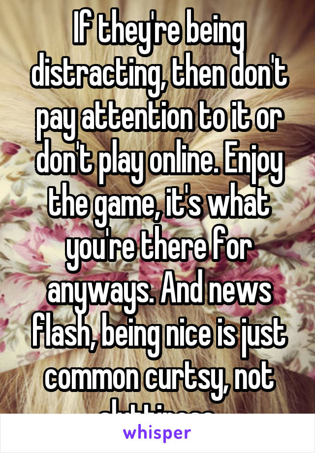 If they're being distracting, then don't pay attention to it or don't play online. Enjoy the game, it's what you're there for anyways. And news flash, being nice is just common curtsy, not sluttiness 