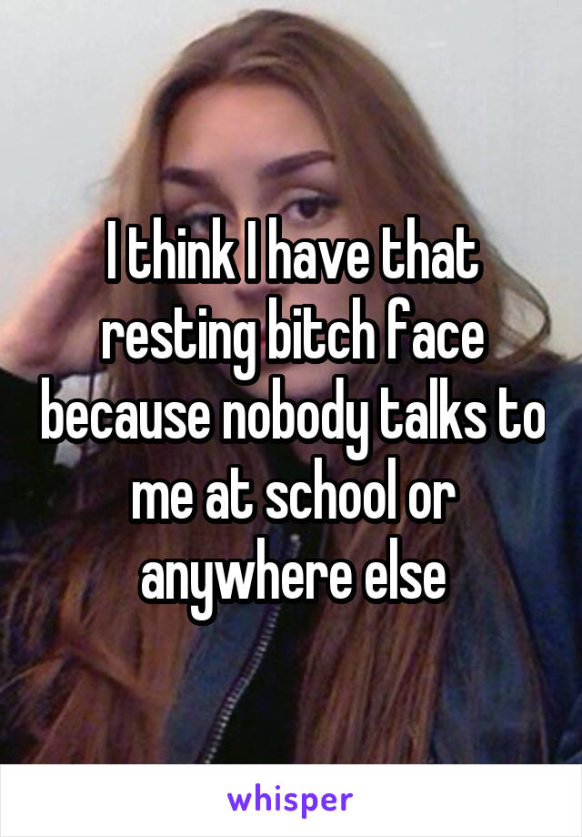 I think I have that resting bitch face because nobody talks to me at school or anywhere else