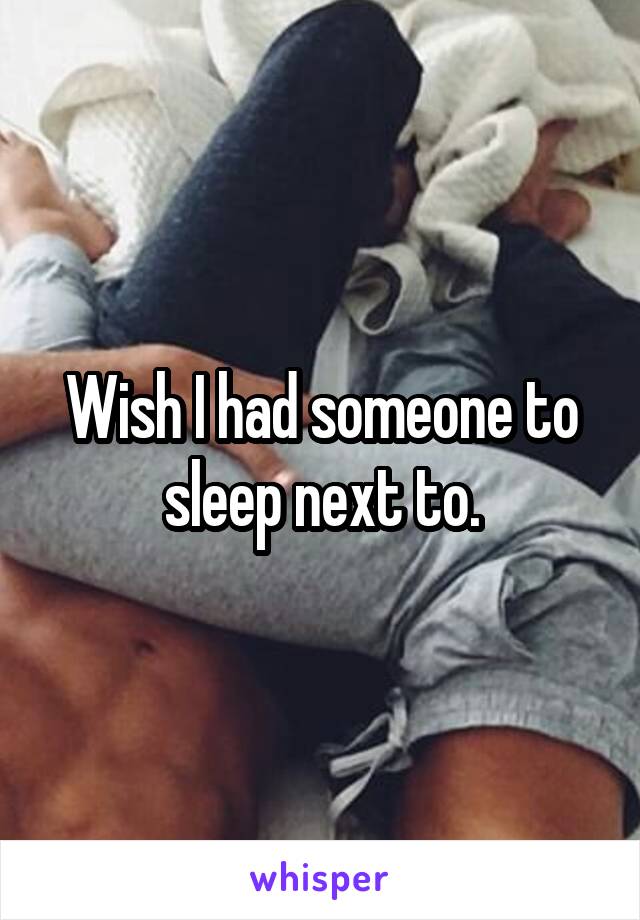 Wish I had someone to sleep next to.