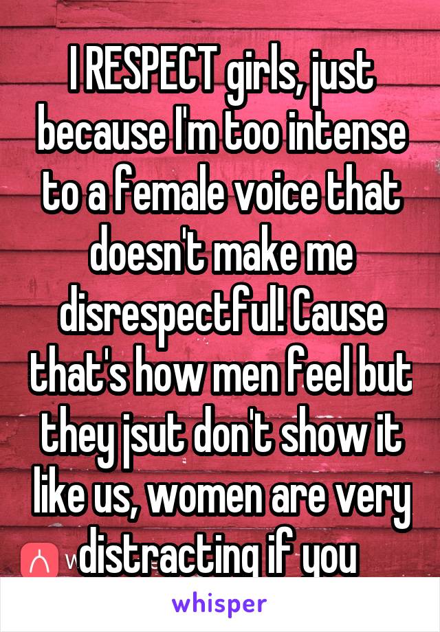 I RESPECT girls, just because I'm too intense to a female voice that doesn't make me disrespectful! Cause that's how men feel but they jsut don't show it like us, women are very distracting if you 