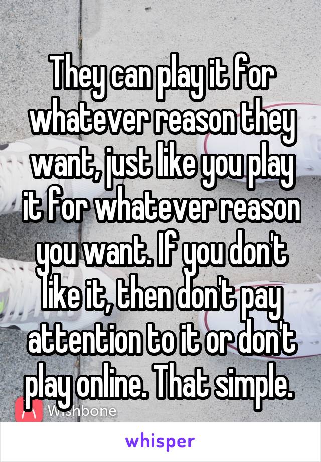 They can play it for whatever reason they want, just like you play it for whatever reason you want. If you don't like it, then don't pay attention to it or don't play online. That simple. 