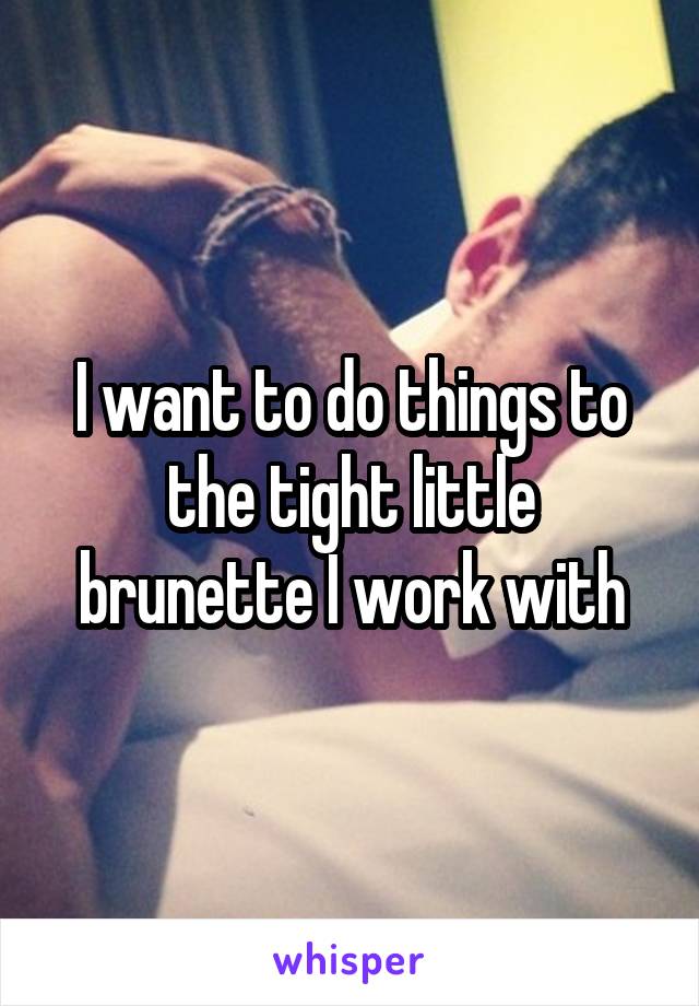 I want to do things to the tight little brunette I work with