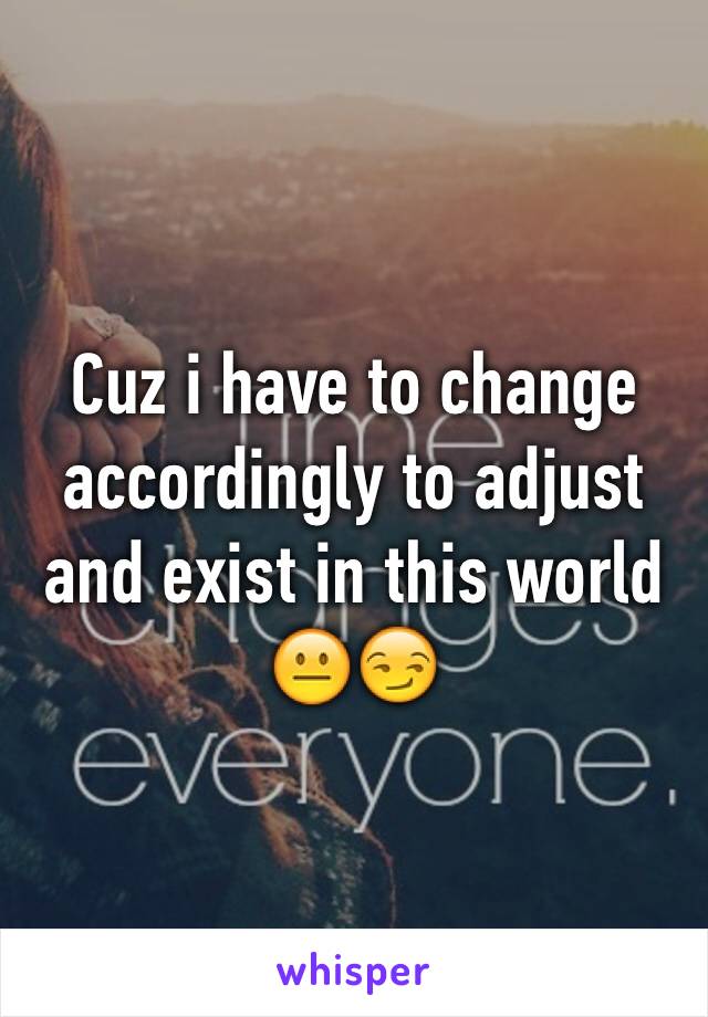 Cuz i have to change accordingly to adjust and exist in this world 😐😏